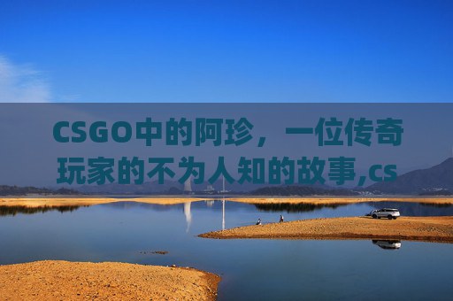 CSGO中的阿珍，一位传奇玩家的不为人知的故事,csgo阿勇