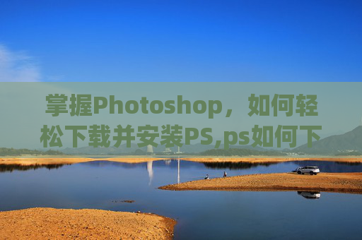 掌握Photoshop，如何轻松下载并安装PS,ps如何下载到电脑免费版