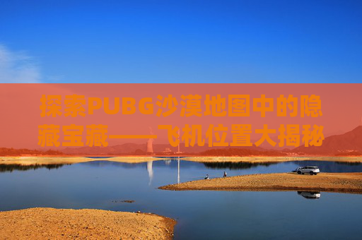 探索PUBG沙漠地图中的隐藏宝藏——飞机位置大揭秘,绝地求生沙漠飞机在哪个位置