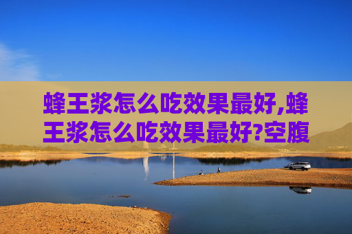 蜂王浆怎么吃效果最好,蜂王浆怎么吃效果最好?空腹吃和饭后吃哪个吸收更好?