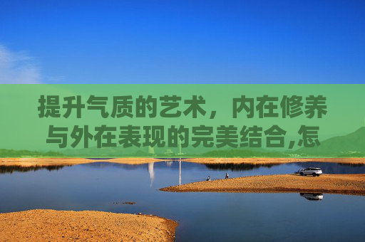 提升气质的艺术，内在修养与外在表现的完美结合,怎么提升自己的气质和语言
