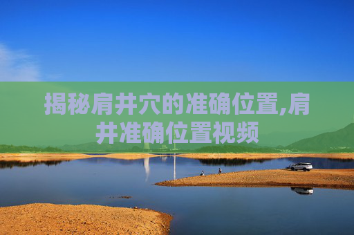 揭秘肩井穴的准确位置,肩井准确位置视频