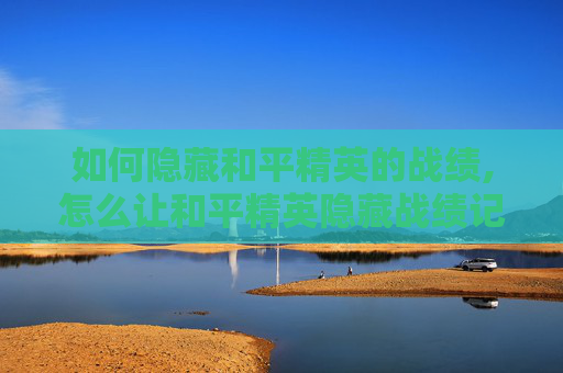 如何隐藏和平精英的战绩,怎么让和平精英隐藏战绩记录