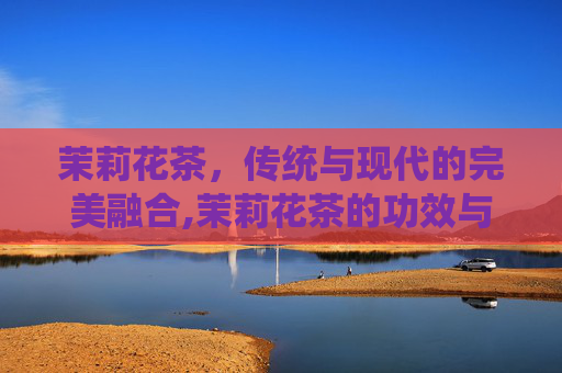 茉莉花茶，传统与现代的完美融合,茉莉花茶的功效与作用有哪些