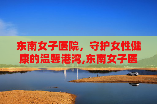 东南女子医院，守护女性健康的温馨港湾,东南女子医院电话