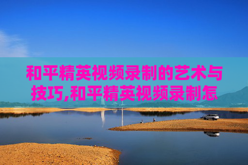 和平精英视频录制的艺术与技巧,和平精英视频录制怎么关