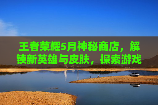 王者荣耀5月神秘商店，解锁新英雄与皮肤，探索游戏世界的无限可能,王者荣耀5月1号神秘商店