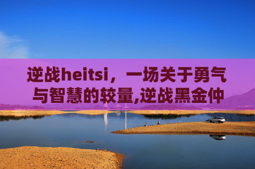 逆战heitsi，一场关于勇气与智慧的较量,逆战黑金仲裁者