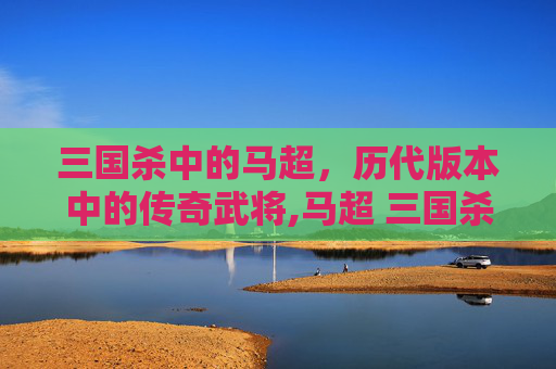 三国杀中的马超，历代版本中的传奇武将,马超 三国杀