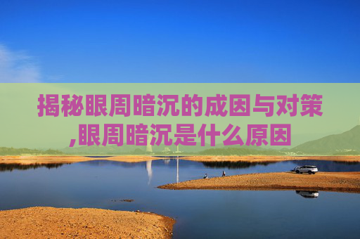 揭秘眼周暗沉的成因与对策,眼周暗沉是什么原因