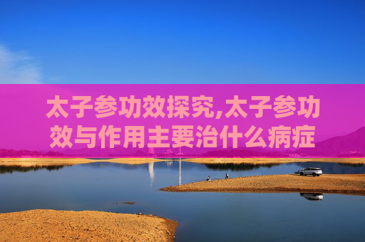 太子参功效探究,太子参功效与作用主要治什么病症