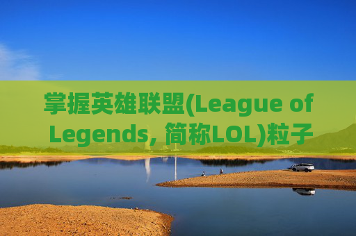 掌握英雄联盟(League of Legends, 简称LOL)粒子特效调整的艺术,lol怎么调高粒子特效视频