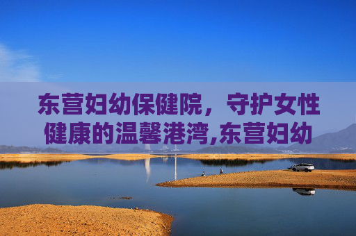 东营妇幼保健院，守护女性健康的温馨港湾,东营妇幼保健院几点上班时间