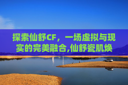 探索仙舒CF，一场虚拟与现实的完美融合,仙舒瓷肌焕肤套怎么样