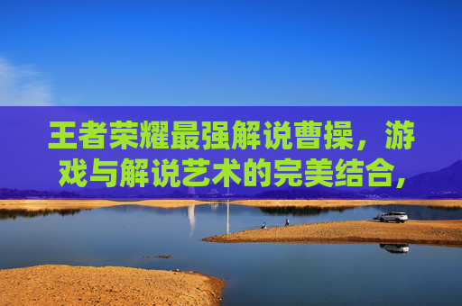 王者荣耀最强解说曹操，游戏与解说艺术的完美结合,王者荣耀最强解说曹操是谁