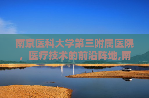南京医科大学第三附属医院，医疗技术的前沿阵地,南京医科大学第三附属医院是哪个医院