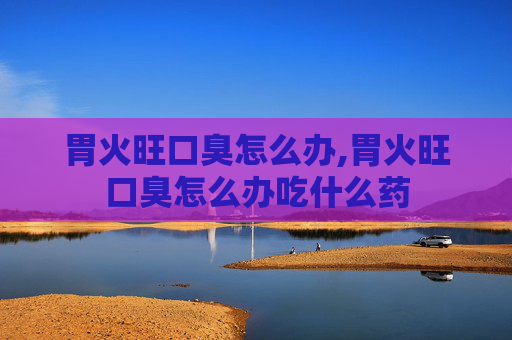 胃火旺口臭怎么办,胃火旺口臭怎么办吃什么药