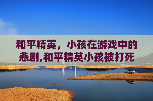 和平精英，小孩在游戏中的悲剧,和平精英小孩被打死了还能玩吗