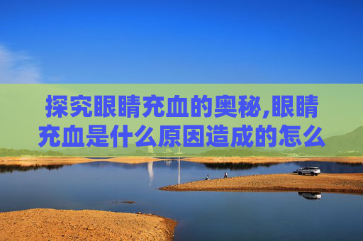 探究眼睛充血的奥秘,眼睛充血是什么原因造成的怎么治