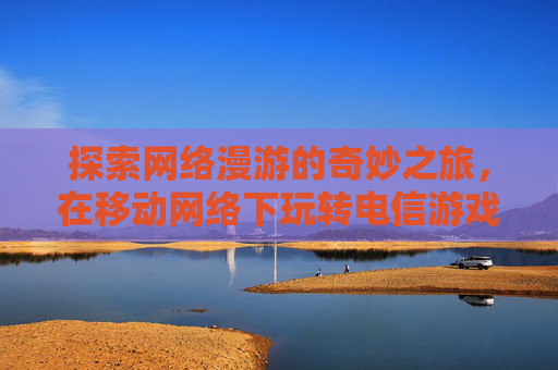 探索网络漫游的奇妙之旅，在移动网络下玩转电信游戏,lol移动网络能玩电信吗