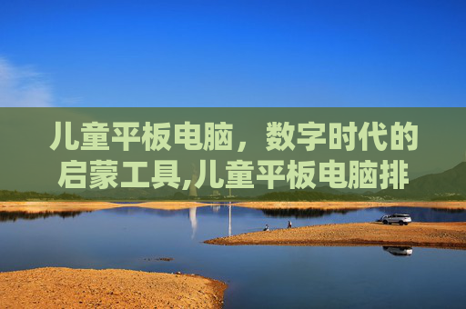 儿童平板电脑，数字时代的启蒙工具,儿童平板电脑排行榜