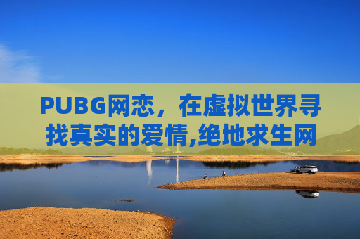 PUBG网恋，在虚拟世界寻找真实的爱情,绝地求生网恋超级甜百度网盘