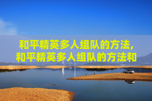 和平精英多人组队的方法,和平精英多人组队的方法和技巧