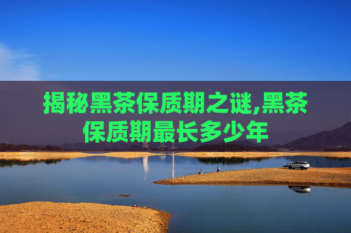 揭秘黑茶保质期之谜,黑茶保质期最长多少年