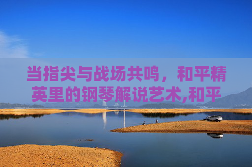 当指尖与战场共鸣，和平精英里的钢琴解说艺术,和平精英 钢琴