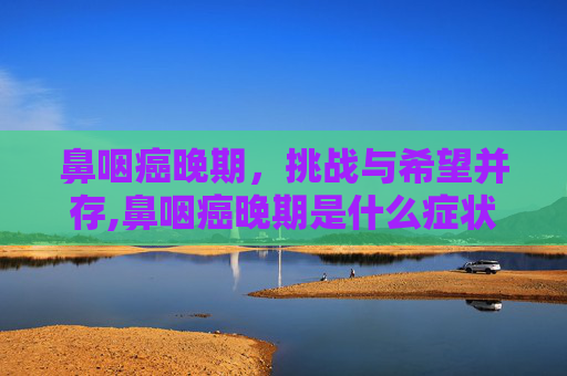 鼻咽癌晚期，挑战与希望并存,鼻咽癌晚期是什么症状