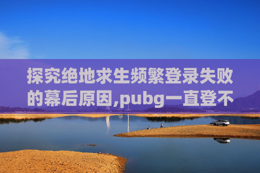 探究绝地求生频繁登录失败的幕后原因,pubg一直登不进去