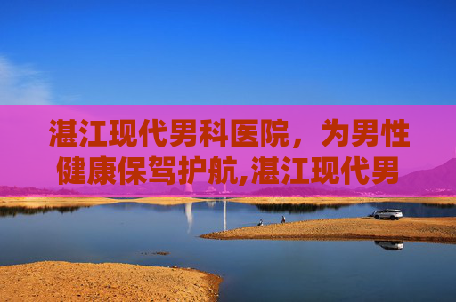 湛江现代男科医院，为男性健康保驾护航,湛江现代男科医院是正规医院吗