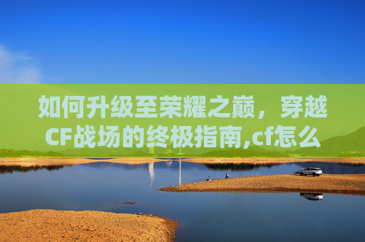 如何升级至荣耀之巅，穿越CF战场的终极指南,cf怎么升荣耀等级