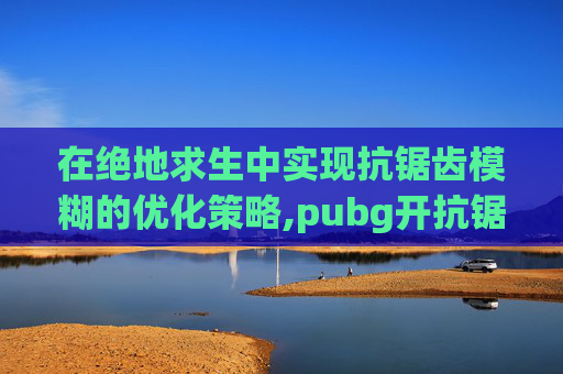 在绝地求生中实现抗锯齿模糊的优化策略,pubg开抗锯齿模糊
