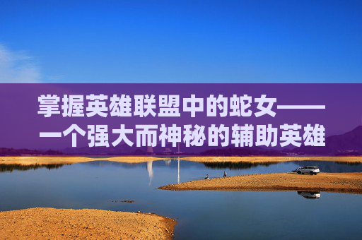 掌握英雄联盟中的蛇女——一个强大而神秘的辅助英雄攻略,英雄联盟蛇女攻略