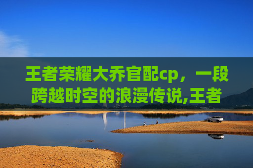 王者荣耀大乔官配cp，一段跨越时空的浪漫传说,王者荣耀大乔的cp是