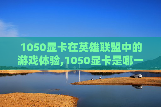 1050显卡在英雄联盟中的游戏体验,1050显卡是哪一年的