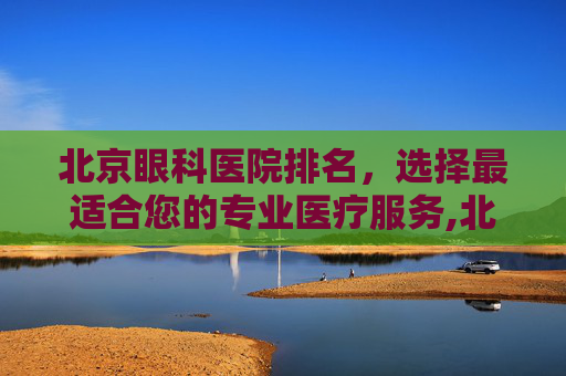 北京眼科医院排名，选择最适合您的专业医疗服务,北京眼科医院排名前十名的是哪些医院