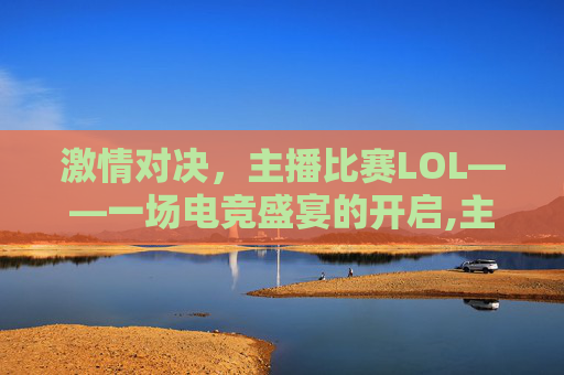 激情对决，主播比赛LOL——一场电竞盛宴的开启,主播比赛没拿到第一怎么安慰说说