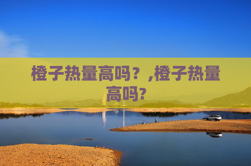 橙子热量高吗？,橙子热量高吗?