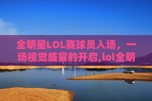 全明星LOL赛球员入场，一场视觉盛宴的开启,lol全明星参赛选手
