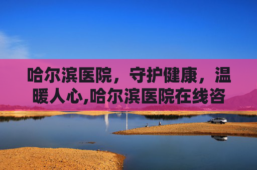 哈尔滨医院，守护健康，温暖人心,哈尔滨医院在线咨询