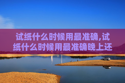 试纸什么时候用最准确,试纸什么时候用最准确晚上还是早上