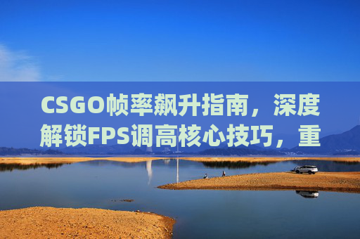 CSGO帧率飙升指南，深度解锁FPS调高核心技巧，重塑极致竞技体验,csgo的fps低怎么调
