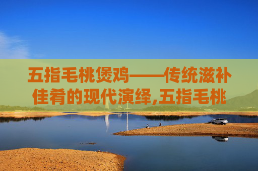 五指毛桃煲鸡——传统滋补佳肴的现代演绎,五指毛桃煲鸡汤的最佳配方