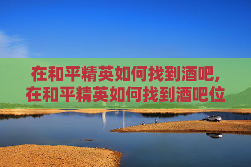 在和平精英如何找到酒吧,在和平精英如何找到酒吧位置