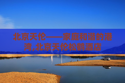 北京天伦——家庭和谐的港湾,北京天伦松鹤酒店