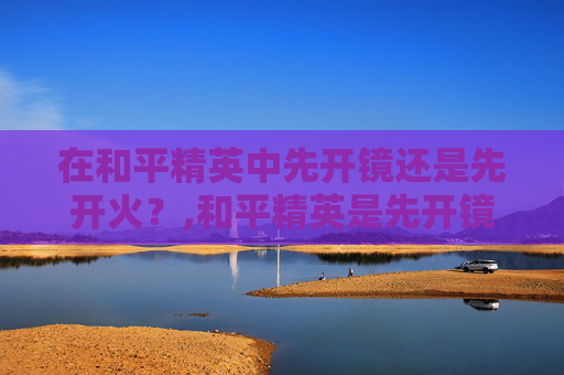在和平精英中先开镜还是先开火？,和平精英是先开镜还是先探头