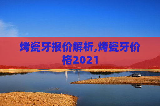 烤瓷牙报价解析,烤瓷牙价格2021