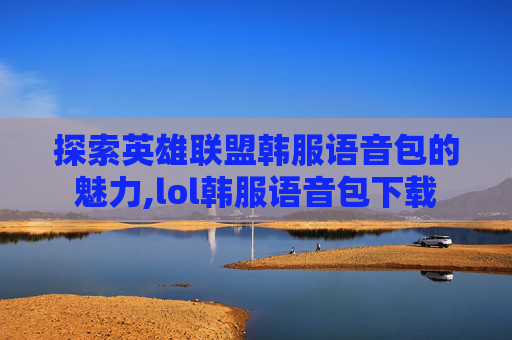 探索英雄联盟韩服语音包的魅力,lol韩服语音包下载